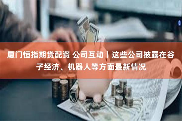 厦门恒指期货配资 公司互动丨这些公司披露在谷子经济、机器人等方面最新情况