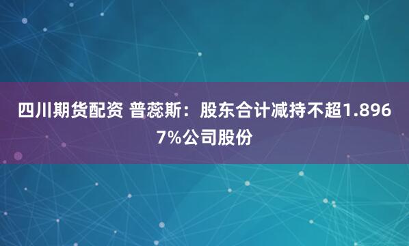 四川期货配资 普蕊斯：股东合计减持不超1.8967%公司股份