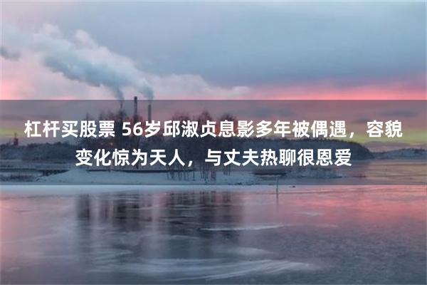 杠杆买股票 56岁邱淑贞息影多年被偶遇，容貌变化惊为天人，与丈夫热聊很恩爱