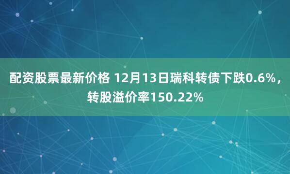 配资股票最新价格 12月13日瑞科转债下跌0.6%，转股溢价率150.22%