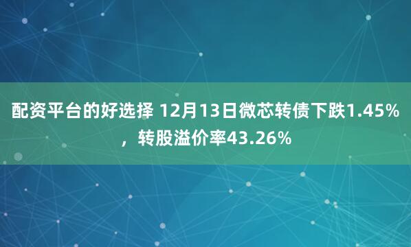 配资平台的好选择 12月13日微芯转债下跌1.45%，转股溢价率43.26%