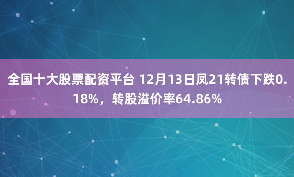 全国十大股票配资平台 12月13日凤21转债下跌0.18%，转股溢价率64.86%