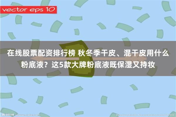 在线股票配资排行榜 秋冬季干皮、混干皮用什么粉底液？这5款大牌粉底液既保湿又持妆