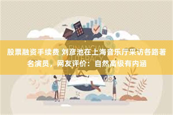 股票融资手续费 刘彦池在上海音乐厅采访各路著名演员，网友评价：自然高级有内涵