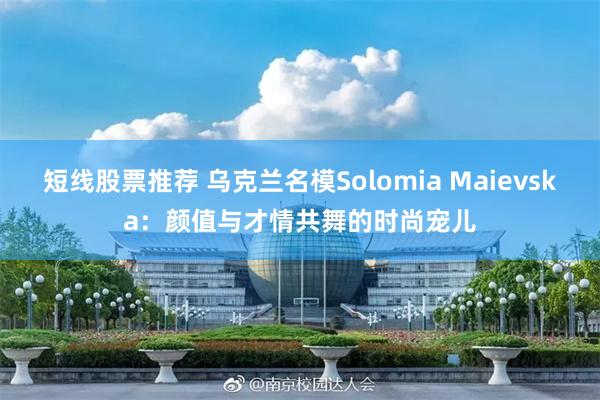 短线股票推荐 乌克兰名模Solomia Maievska：颜值与才情共舞的时尚宠儿