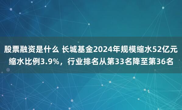 股票融资是什么 长城基金2024年规模缩水52亿元缩水比例3.9%，行业排名从第33名降至第36名