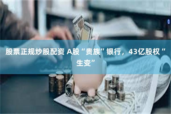 股票正规炒股配资 A股“贵族”银行，43亿股权“生变”