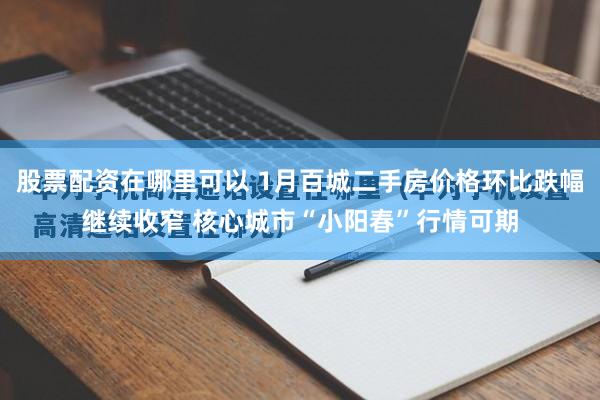 股票配资在哪里可以 1月百城二手房价格环比跌幅继续收窄 核心城市“小阳春”行情可期