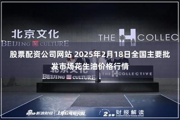 股票配资公司网站 2025年2月18日全国主要批发市场花生油价格行情