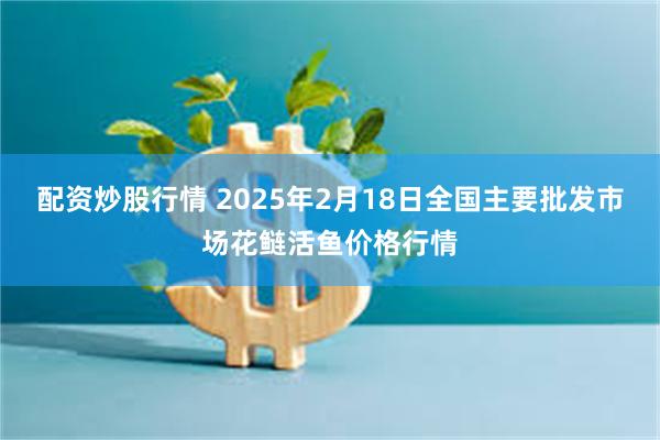 配资炒股行情 2025年2月18日全国主要批发市场花鲢活鱼价格行情