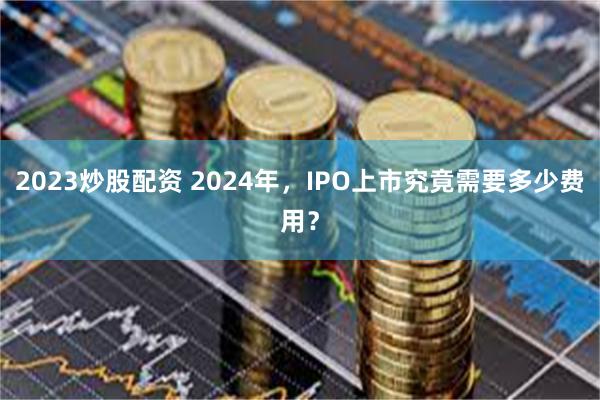 2023炒股配资 2024年，IPO上市究竟需要多少费用？